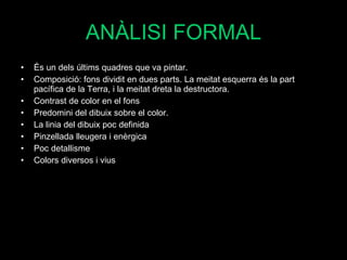 ANÀLISI FORMAL És un dels últims quadres que va pintar. Composició: fons dividit en dues parts. La meitat esquerra és la part pacífica de la Terra, i la meitat dreta la destructora.  Contrast de color en el fons Predomini del dibuix sobre el color. La linia del dibuix poc definida Pinzellada lleugera i enèrgica Poc detallisme  Colors diversos i vius 
