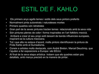 ESTIL DE F. KAHLO Els primers anys agafa temes i estils dels seus pintors preferits Normalment pinta autoretrats i naturaleses mortes Primers quadres són retratistes Gran part de la seves pintures tracten temes  relacionats amb la seva vida Són pintures plenes de color i forma inspirades en l’art folklòric mexicà. Arribarà a crear el seu propi estil deixant de banda influencies europees, inspirant-se la cultura mexicana. Tot i que ella no estava d’acord, molts pintors identificaven la pintura de Frida Kahlo amb el Surrealisme. Coneix a artistes molts destacats, com André Breton, Marcel Deuchmp, que l’ajuden a fer exposicions a Europa i als EEUU. Al final de la seva etapa artística  trobem que els quadres estan poc detallats, amb menys precisió en la manera de pintar.  