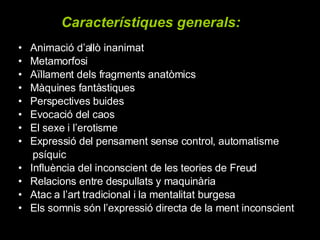 Animació d’allò inanimat  Metamorfosi  Aïllament dels fragments anatòmics  Màquines fantàstiques  Perspectives buides Evocació del caos  El sexe i l’erotisme  Expressió del pensament sense control, automatisme psíquic Influència del inconscient de les teories de Freud Relacions entre despullats y maquinària Atac a l’art tradicional i la mentalitat burgesa Els somnis són l’expressió directa de la ment inconscient Característiques generals:   