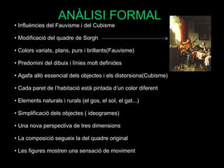 Influències del Fauvisme i del Cubisme Modificació del quadre de Sorgh Colors variats, plans, purs i brillants(Fauvisme) Predomini del dibuix i línies molt definides Agafa allò essencial dels objectes i els distorsiona(Cubisme) Cada paret de l’habitació està pintada d’un color diferent Elements naturals i rurals (el gos, el sol, el gat...) Simplificació dels objectes ( ideogrames) Una nova perspectiva de tres dimensions La composició segueix la del quadre original Les figures mostren una sensació de moviment  ANÀLISI FORMAL 
