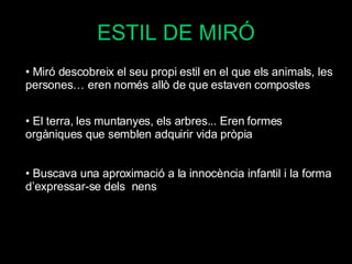 ESTIL DE MIRÓ Miró descobreix el seu propi estil en el que els animals, les persones… eren només allò de que estaven compostes El terra, les muntanyes, els arbres... Eren formes orgàniques que semblen adquirir vida pròpia Buscava una aproximació a la innocència infantil i la forma d’expressar-se dels  nens 
