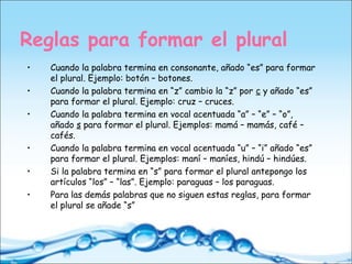 Reglas para formar el plural
• Cuando la palabra termina en consonante, añado “es” para formar
el plural. Ejemplo: botón – botones.
• Cuando la palabra termina en “z” cambio la “z” por c y añado “es”
para formar el plural. Ejemplo: cruz – cruces.
• Cuando la palabra termina en vocal acentuada “a” – “e” – “o”,
añado s para formar el plural. Ejemplos: mamá – mamás, café –
cafés.
• Cuando la palabra termina en vocal acentuada “u” – “i” añado “es”
para formar el plural. Ejemplos: maní – maníes, hindú – hindúes.
• Si la palabra termina en “s” para formar el plural antepongo los
artículos “los” – “las”. Ejemplo: paraguas – los paraguas.
• Para las demás palabras que no siguen estas reglas, para formar
el plural se añade “s”
 