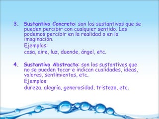 3. Sustantivo Concreto: son los sustantivos que se
pueden percibir con cualquier sentido. Los
podemos percibir en la realidad o en la
imaginación.
Ejemplos:
casa, aire, luz, duende, ángel, etc.
4. Sustantivo Abstracto: son los sustantivos que
no se pueden tocar e indican cualidades, ideas,
valores, sentimientos, etc.
Ejemplos:
dureza, alegría, generosidad, tristeza, etc.
 