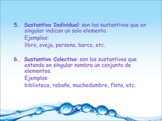 5. Sustantivo Individual: son los sustantivos que en
singular indican un solo elemento.
Ejemplos:
libro, oveja, persona, barco, etc.
6. Sustantivo Colectivo: son los sustantivos que
estando en singular nombra un conjunto de
elementos.
Ejemplos:
biblioteca, rebaño, muchedumbre, flota, etc.
 