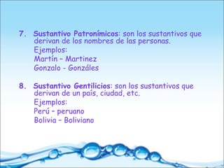 7. Sustantivo Patronímicos: son los sustantivos que
derivan de los nombres de las personas.
Ejemplos:
Martín – Martinez
Gonzalo - Gonzáles
8. Sustantivo Gentilicios: son los sustantivos que
derivan de un país, ciudad, etc.
Ejemplos:
Perú – peruano
Bolivia – Boliviano
 
