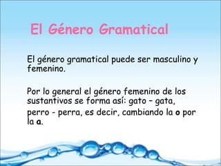 El Género Gramatical
El género gramatical puede ser masculino y
femenino.
Por lo general el género femenino de los
sustantivos se forma así: gato – gata,
perro - perra, es decir, cambiando la o por
la a.
 