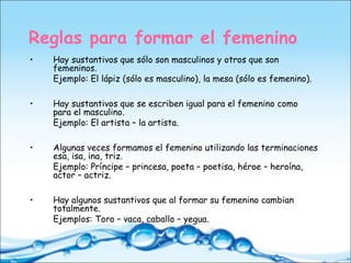 Reglas para formar el femenino
• Hay sustantivos que sólo son masculinos y otros que son
femeninos.
Ejemplo: El lápiz (sólo es masculino), la mesa (sólo es femenino).
• Hay sustantivos que se escriben igual para el femenino como
para el masculino.
Ejemplo: El artista – la artista.
• Algunas veces formamos el femenino utilizando las terminaciones
esa, isa, ina, triz.
Ejemplo: Príncipe – princesa, poeta – poetisa, héroe – heroína,
actor – actriz.
• Hay algunos sustantivos que al formar su femenino cambian
totalmente.
Ejemplos: Toro – vaca, caballo – yegua.
 