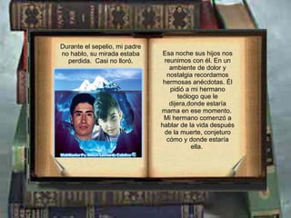 Durante el sepelio, mi padre no hablo, su mirada estaba perdida.  Casi no lloró. Esa noche sus hijos nos reunimos con él. En un ambiente de dolor y nostalgia recordamos hermosas anécdotas. Él pidió a mi hermano teólogo que le dijera,donde estaría mama en ese momento.  Mi hermano comenzó a hablar de la vida después de la muerte, conjeturo cómo y donde estaría ella.   