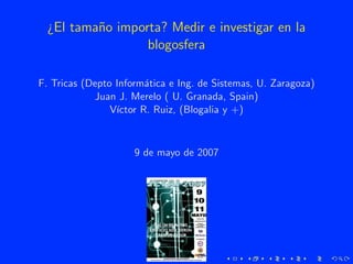 ¿El tama˜o importa? Medir e investigar en la
          n
                  blogosfera

F. Tricas (Depto Inform´tica e Ing. de Sistemas, U. Zaragoza)
                        a
            Juan J. Merelo ( U. Granada, Spain)
                V´
                 ıctor R. Ruiz, (Blogalia y +)



                     9 de mayo de 2007
