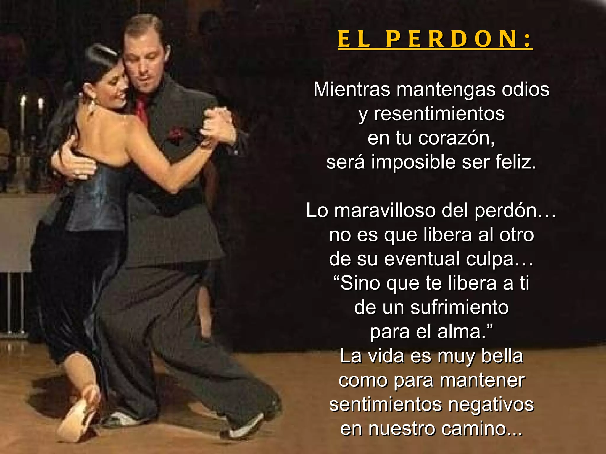 EL PERDON: Mientras mantengas odios y resentimientos en tu corazón, será imposible ser feliz. Lo maravilloso del perdón… no es que libera al otro de su eventual culpa… “ Sino que te libera a ti de un sufrimiento para el alma.” La vida es muy bella como para mantener sentimientos negativos en nuestro camino... 