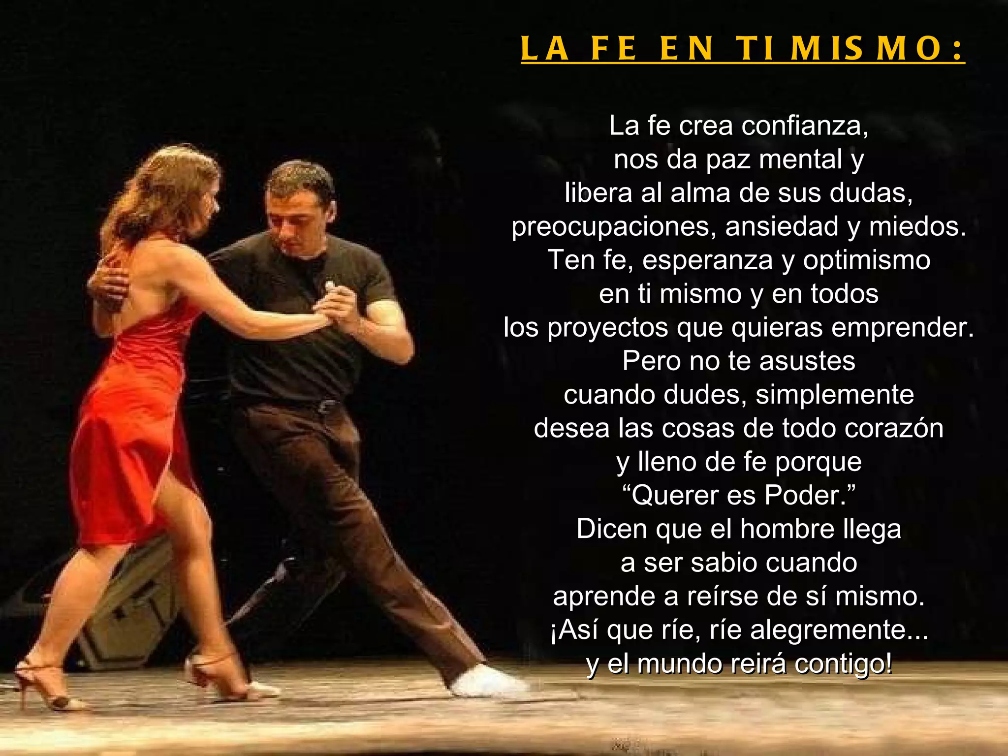 LA FE EN TI MISMO: La fe crea confianza, nos da paz mental y libera al alma de sus dudas, preocupaciones, ansiedad y miedos. Ten fe, esperanza y optimismo en ti mismo y en todos los proyectos que quieras emprender. Pero no te asustes cuando dudes, simplemente desea las cosas de todo corazón y lleno de fe porque “ Querer es Poder.” Dicen que el hombre llega a ser sabio cuando aprende a reírse de sí mismo. ¡Así que ríe, ríe alegremente... y el mundo reirá contigo! 