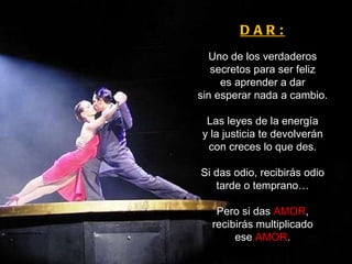 DAR: Uno de los verdaderos secretos para ser feliz es aprender a dar sin esperar nada a cambio. Las leyes de la energía y la justicia te devolverán con creces lo que des. Si das odio, recibirás odio tarde o temprano… Pero si das  AMOR , recibirás multiplicado ese  AMOR . 