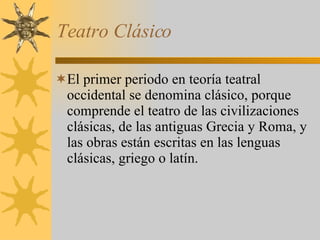 Teatro Clásico El primer periodo en teoría teatral occidental se denomina clásico, porque comprende el teatro de las civilizaciones clásicas, de las antiguas Grecia y Roma, y las obras están escritas en las lenguas clásicas, griego o latín. 