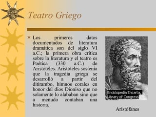 Teatro Griego Los primeros datos documentados de literatura dramática son del siglo VI a.C.; la primera obra crítica sobre la literatura y el teatro es Poética (330 a.C.) de Aristóteles. Aristóteles sostenía que la tragedia griega se desarrolló a partir del ditirambo, himnos corales en honor del dios Dioniso que no solamente lo alababan sino que a menudo contaban una historia. Aristófanes 