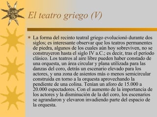 El teatro griego (V) La forma del recinto teatral griego evolucionó durante dos siglos; es interesante observar que los teatros permanentes de piedra, algunos de los cuales aún hoy sobreviven, no se construyeron hasta el siglo IV a.C.; es decir, tras el periodo clásico. Los teatros al aire libre pueden haber constado de una orquesta, un área circular y plana utilizada para las danzas del coro, detrás un escenario elevado para los actores, y una zona de asientos más o menos semicircular construida en torno a la orquesta aprovechando la pendiente de una colina. Tenían un aforo de 15.000 a 20.000 espectadores. Con el aumento de la importancia de los actores y la disminución de la del coro, los escenarios se agrandaron y elevaron invadiendo parte del espacio de la orquesta. 