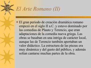 El Arte Romano (II) El gran periodo de creación dramática romano empezó en el siglo II a.C. y estuvo dominado por las comedias de Plauto y Terencio, que eran adaptaciones de la comedia nueva griega. Las obras se basaban en una intriga de carácter local, aunque las de Terencio también aportaban un valor didáctico. La estructura de las piezas era muy dinámica y del gusto del público, y además solían cantarse muchas partes de la obra. 