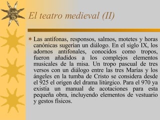 El teatro medieval (II) Las antífonas, responsos, salmos, motetes y horas canónicas sugerían un diálogo. En el siglo IX, los adornos antifonales, conocidos como tropos, fueron añadidos a los complejos elementos musicales de la misa. Un tropo pascual de tres versos con un diálogo entre las tres Marías y los ángeles en la tumba de Cristo se considera desde el 925 el origen del drama litúrgico. Para el 970 ya existía un manual de acotaciones para esta pequeña obra, incluyendo elementos de vestuario y gestos físicos. 