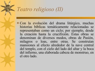 Teatro religioso (II) Con la evolución del drama litúrgico, muchas historias bíblicas temáticamente relacionadas se representaban como un ciclo; por ejemplo, desde la creación hasta la crucifixión. Estas obras se denominan de diversos modos, obras de Pasión, milagros o loas, entre otras. Se construían mansiones al efecto alrededor de la nave central del templo, con el cielo del lado del altar y la boca del infierno, una elaborada cabeza de monstruo, en el otro lado. 
