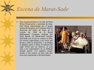 Escena de Marat-Sade Esta escena pertenece a la obra de Peter Weiss Persecución y asesinato de Jean-Paul Marat representado por el grupo teatral del hospicio de Charenton bajo la dirección del Señor de Sade, en la versión de 1966 de la Royal Shakespeare Company dirigida por Peter Brook. En Marat-Sade, nombre abreviado con el que se conoce la obra, los actores representan a los locos que llevan a cabo la actuación, y se dirigen al público como si fuese la nobleza del siglo XVIII que les observa, lo cual saca a los espectadores de su habitual actitud pasiva. Los papeles exigen mucho a los actores ya que cada uno tiene que representar a dos personajes 