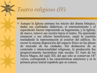 Teatro religioso (IV) Aunque la Iglesia animara los inicios del drama litúrgico, dadas sus cualidades didácticas, el entretenimiento y el espectáculo fueron imponiendo su hegemonía, y la Iglesia, de nuevo, renovó sus recelos hacia el teatro. No queriendo renunciar a sus efectos beneficiosos, zanjó la cuestión trasladando la representación al exterior del edificio. Se recreó la misma disposición del espacio físico en las plazas de mercado de las ciudades. Sin deshacerse de su contenido e intencionalidad religiosas, la producción fue progresivamente haciéndose más secular. El Auto de los Reyes Magos, del siglo XII, del que sólo se conservan 147 versos, corresponde a las características anteriores y es la primera pieza teatral española que se conoce.  