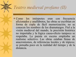 Teatro medieval profano (II) Como los intérpretes eran con frecuencia aficionados y analfabetos, las obras se escribían en forma de copla de fácil memorización; no se conocen los nombres de los dramaturgos. Fiel a la visión medieval del mundo, la precisión histórica no importaba y la lógica causa-efecto tampoco se respetaba. La puesta en escena empleaba un realismo selectivo. Las obras estaban llenas de anacronismos, de referencias locales y de tópicos; se pensaba poco en la realidad del tiempo y de la distancia. 
