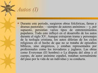 Autos (I) Durante este periodo, surgieron obras folclóricas, farsas y dramas pastorales —siempre de autores anónimos— y, por supuesto, persistían varios tipos de entretenimientos populares. Todo esto influyó en el desarrollo de los autos durante el siglo XV. Aunque extrajeran trama y personajes de la teología cristiana, los autos diferían de los ciclos religiosos en el hecho de que no se trataba de episodios bíblicos, sino alegóricos, y estaban representados por profesionales como los trovadores y juglares. Las obras como Everyman (El hombre) o La disputa del alma y el cuerpo, de autor anónimo español, trataban normalmente del paso por la vida de un individuo y su conducta. 