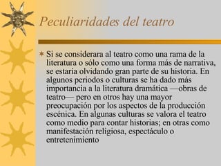 Peculiaridades del teatro Si se considerara al teatro como una rama de la literatura o sólo como una forma más de narrativa, se estaría olvidando gran parte de su historia. En algunos periodos o culturas se ha dado más importancia a la literatura dramática —obras de teatro— pero en otros hay una mayor preocupación por los aspectos de la producción escénica. En algunas culturas se valora el teatro como medio para contar historias; en otras como manifestación religiosa, espectáculo o entretenimiento 
