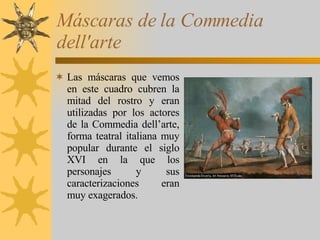 Máscaras de la Commedia dell'arte Las máscaras que vemos en este cuadro cubren la mitad del rostro y eran utilizadas por los actores de la Commedia dell’arte, forma teatral italiana muy popular durante el siglo XVI en la que los personajes y sus caracterizaciones eran muy exagerados. 