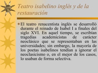 Teatro isabelino inglés y de la restauración El teatro renacentista inglés se desarrolló durante el reinado de Isabel I a finales del siglo XVI. En aquel tiempo, se escribían tragedias academicistas de carácter neoclásico que se representaban en las universidades; sin embargo, la mayoría de los poetas isabelinos tendían a ignorar el neoclasicismo o, en el mejor de los casos, lo usaban de forma selectiva. 