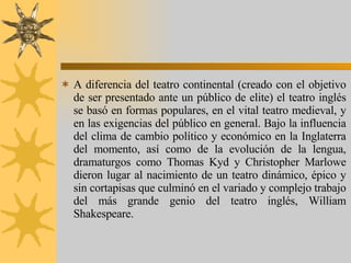 A diferencia del teatro continental (creado con el objetivo de ser presentado ante un público de elite) el teatro inglés se basó en formas populares, en el vital teatro medieval, y en las exigencias del público en general. Bajo la influencia del clima de cambio político y económico en la Inglaterra del momento, así como de la evolución de la lengua, dramaturgos como Thomas Kyd y Christopher Marlowe dieron lugar al nacimiento de un teatro dinámico, épico y sin cortapisas que culminó en el variado y complejo trabajo del más grande genio del teatro inglés, William Shakespeare. 