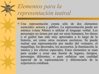 Elementos para la representación teatral Una representación consta sólo de dos elementos esenciales: actores y público. La representación puede ser mímica (véase Mimo) o utilizar el lenguaje verbal. Los personajes no tienen por qué ser seres humanos; los títeres o el guiñol han sido muy apreciados a lo largo de la historia, así como otros recursos escénicos. Se puede realzar una representación por medio del vestuario, el maquillaje, los decorados, los accesorios, la iluminación, la música y los efectos especiales. Estos elementos se usan para ayudar a crear una ilusión de lugares, tiempos, personajes diferentes, o para enfatizar una cualidad especial de la representación y diferenciarla de la experiencia cotidiana. 