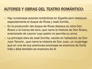 AUTORES Y OBRAS DEL TEATRO ROMÁNTICO:
 Hay numerosos autores románticos en España pero destacan
especialmente el duque de Rivas y José Zorrilla.
 En la producción del duque de Rivas destaca su obra Don
Álvaro o la fuerza del sino, que narra la historia de Don Álvaro,
enamorado de Leonor cuyo padre no permite su amor.
 La principal obra de José Zorrilla, nacido en Valladolid, es Don
Juan Tenorio , que narra la historia de Don Juan, un mujeriego
que en una de sus aventuras amorosas se enamora de Doña
Inés y ésta también se enamora de él.
 