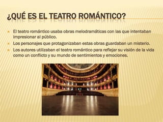 ¿QUÉ ES EL TEATRO ROMÁNTICO?
 El teatro romántico usaba obras melodramáticas con las que intentaban
impresionar al público.
 Los personajes que protagonizaban estas obras guardaban un misterio.
 Los autores utilizaban el teatro romántico para reflejar su visión de la vida
como un conflicto y su mundo de sentimientos y emociones.
 
