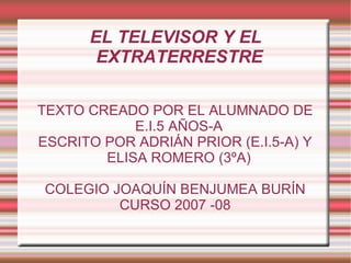 EL TELEVISOR Y EL EXTRATERRESTRE TEXTO CREADO POR EL ALUMNADO DE E.I.5 AÑOS-A ESCRITO POR ADRIÁN PRIOR (E.I.5-A) Y ELISA ROMERO (3ºA) COLEGIO JOAQUÍN BENJUMEA BURÍN CURSO 2007 -08 