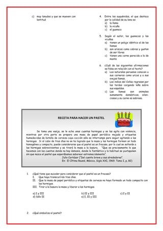 c) muy lanudos y que se mueven con
lentitud
4. Entre los auquénidos, el que destaca
por la calidad de su lana es:
a) la llama
b) la vicuña
c) el guanaco
5. Según el autor, los guanacos y las
vicuñas
a) tienen un pelaje idéntico al de las
llamas
b) son ariscos como cabras y gustan
de ser libres
c) tienen una carne parecida a la de
monte
6. ¿Cuál de las siguientes afirmaciones
es falsa en relación con el texto?
a) Los naturales peruanos conocen a
sus carneros como urcos y a sus
ovejas llamas.
b) Los indios del Collao regresan por
las tardes cargando leña sobre
sus espaldas.
c) Las llamas son animales
sumamente domésticos, silen-
ciosos y su carne es sabrosa.
RECETA PARA HACER UN PASTEL
Se toma una vasija, se le echa unas cuantas hormigas y se las agita con violencia,
mientras por otra parte se prepara una masa de papel periódico mojado y etiquetas
humedecidas de botella de cerveza cuya cocción sólo se interrumpe para seguir agitando a las
hormigas. Si al cabo de tres días no se ha logrado que la masa y las hormigas formen un todo
homogéneo y compacto, puede considerarse que el pastel es un fracaso, por lo cual se soltarán a
las hormigas sobrevivientes y se tirará la masa a la basura. “Que es precisamente lo que
hacemos con los cuentos donde no hay ósmosis, donde lo fantástico y lo habitual se yuxtaponen
sin que nazca el pastel que esperábamos saborear estremecidamente”.
Julio Cortázar (“Del cuento breve y sus alrededores”.
En: El Último Round, México, Siglo XXI, 1969. Tomo I, p, 82)
1. ¿Qué tiene que suceder para considerar que el pastel es un fracaso?
I. Que haya transcurrido tres días.
II. Que la masa de papel periódico y etiquetas de cerveza no haya formado un todo compacto con
las hormigas.
III. Tirar a la basura la masa y liberar a las hormigas.
a) I y III b) II y III c) I y II
d) Sólo II e) I, II y III
2. ¿Qué simboliza el pastel?
 