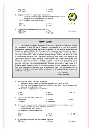 a) El estilo b) El tema c) El autor
d) El cuento e) Al lector
3. La palabra ósmosis es explicada por el autor como:
I. La cocción de la masa de papel periódico y las etiquetas de cerveza.
II. La yuxtaposición de los fantásticos y lo habitual.
III. El éxito en la elaboración del pastel.
a) Sólo I b) Sólo II c) Sólo III
d) I y III e) Todas
4. Si papel periódico es a palabras; hormigas es a:
a) Cotidiano b) Vida c) Fantástico
d) Basura e) (b) y (c)
TEMA Y ESTILOS
Los cuentistas inexpertos suelen caer en la ilusión de imaginar que les bastará escribir
lisa y llanamente un tema que los ha conmovido, para conmover a su turno a los lectores.
Incurren en la ingenuidad de aquel que encuentra bellísimo a su hijo, y da por supuesto que los
demás lo ven igualmente bello. Con el tiempo, con los fracasos, el cuentista capaz de superar
esa primera etapa ingenua, aprende que en la literatura no bastan las buenas intenciones.
Descubre que para volver a crear en el lector esa conmoción que lo llevó a él a escribir el cuento
es necesario un oficio de escritor, y que ese oficio consiste, entre muchas cosas, en lograr ese
clima propio de todo gran cuento, que obliga a seguir leyéndolo, que atrapa la atención, que aísla
al lector de todo lo que le rodea para después, terminado el cuento, volver a conectarlo con su
circunstancia de una manera nueva, enriquecida, más honda o más hermosa. Y la única forma en
que puede conseguirse ese secuestro momentáneo del lector es mediante un estilo basado en la
intensidad y en la tensión, un estilo en el que los elementos formales y expresivos se ajusten,
sin la menor concesión, a la índole del tema, le den su forma visual y auditiva más penetrante y
original, lo vuelvan único, inolvidable, lo fijen para siempre en su tiempo y en su ambiente y en su
sentido más primordial.
Julio Cortázar
Escritor argentino
1. El autor afirma que los cuentistas inexpertos:
I. Piensan que aquello que los ha conmovido también lo hará con los lectores.
II. Son como las personas que encuentran bellísimos a sus hijos, y dan por supuesto que
los demás los verán también así.
III. Superan su “etapa ingenua” con el tiempo.
a) Sólo I b) Sólo II c) Sólo III
d) Todas e) Ninguna
2. Según el autor, el cuento no debe ser:
a) Penetrante b) Original c) Único
d) Ingenuo e) Inolvidable
3. Al referirse a lo que un cuento realiza con el lector, Cortázar dice figuradamente que:
I. Lo obliga a seguir leyéndolo, que atrapa la atención.
II. La aísla de todo lo que le rodea.
III. Lo secuestra momentáneamente.
a) Sólo I b) Sólo II c) Sólo III
d) I y II e) Todas
4. De acuerdo con la lectura, lo primordial en el cuento es:
a) El lector b) El tema c) La tensión
 