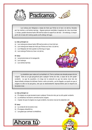 Los iceberg son témpanos o masas de hielo que flotan en el mar a la deriva, llevados
por los vientos y corrientes marinas. Algunos parecen montañas irregulares de cima recortada
e, incluso, pueden elevarse hasta 150 metros sobre la superficie del mar. Sin embargo, la mayor
parte de la masa del iceberg queda oculta debajo del agua.
La idea principal es:
a) Los icebergs se elevan hasta 150 metros sobre el nivel del mar.
b) Los icebergs son masas de hielo que flotan en el mar a la deriva.
c) Los témpanos de hielo quedan ocultos bajo el agua.
d) Los icebergs flotan en el mar a la deriva.
El tema:
a) Las prevenciones en la navegación.
b) Los icebergs.
c) Los vientos marinos.
La atmósfera que rodea en la actualidad a la Tierra contiene una elevada proporción de
oxígeno. Este es un gas perjudicial para cualquier forma de vida, a causa de su alto poder
oxidante. Lo que ha sucedido a lo largo de la evolución es que los seres vivos han ido
desarrollando sistemas de defensa frente a esta corrosión, y se ha llegado a un punto en que el
oxígeno no sólo no los perjudica, sino que es absolutamente imprescindible para la mayoría de
los seres vivos.
La idea principal es:
a) El oxígeno es un gas necesario para cualquier forma de vida, por su alto poder oxidante.
b) La atmósfera terrestre contiene mucho oxígeno.
c) A pesar de que el oxígeno es un gas oxidante, los seres vivos se ha adaptado a él.
El tema:
a) La oxidación de los seres vivos.
b) El oxígeno atmosférico.
c) Los gases que contiene la atmósfera.
 