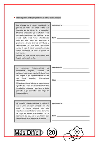 Lee el siguiente texto y luego escribe el tema y la idea principal.
Los orígenes de la danza, considerada la
primera de todas las artes, habría que
buscarlos en los inicios de la humanidad.
Nuestros antepasados ya efectuaban bailes
para pedir protección a los espíritus y a sus
dioses. Estos ritos fueron extendiéndose
cada vez más, hasta que empezaron a
practicarse durante diversas actividades y
celebraciones. De esta forma aparecieron
danzas de caza, de siembra, de recolección, de
cambio de estación, de lluvia, de guerra, de
matrimonio…
Muchas de esas danzas tradicionales han
llegado hasta nuestros días.
Se denominan fundamentalistas los
movimientos religiosos, excluidos las
religiones basas en una “revelación divina”, que
sólo aceptan lo que expresamente se dice en
sus libros sagrados, interpretados
literalmente.
El fundamentalismo islámico se presenta como
ejecutor del Corán, al que consideran un libro
intraducible, inigualable y escrito en un árabe
perfecto, lo que convierte a esta lengua en
lengua teológica.
De todos los cereales conocidos, el trigo es el
que se utiliza en mayor cantidad. Por esta
razón, su cultivo adquiere una gran
importancia en casi todos los países. La harina
de trigo se emplea principalmente en la
fabricación del pan, que es un alimento casi
imprescindible en la mayoría de los pueblos.
IDEA PRINCIPAL ___________________________
________________________________________
TEMA ___________________________________
________________________________________
IDEA PRINCIPAL ___________________________
________________________________________
TEMA ___________________________________
________________________________________
IDEA PRINCIPAL ___________________________
________________________________________
TEMA ___________________________________
________________________________________
 
