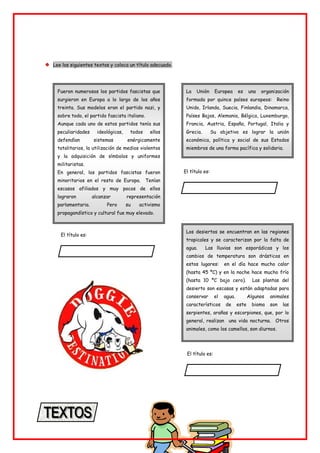 Lee los siguientes textos y coloca un título adecuado.
Fueron numerosos los partidos fascistas que
surgieron en Europa a lo largo de los años
treinta. Sus modelos eran el partido nazi, y
sobre todo, el partido fascista italiano.
Aunque cada uno de estos partidos tenía sus
peculiaridades ideológicas, todos ellos
defendían sistemas enérgicamente
totalitarios, la utilización de medios violentos
y la adquisición de símbolos y uniformes
militaristas.
En general, los partidos fascistas fueron
minoritarios en el resto de Europa. Tenían
escasos afiliados y muy pocos de ellos
lograron alcanzar representación
parlamentaria. Pero su activismo
propagandístico y cultural fue muy elevado.
La Unión Europea es una organización
formada por quince países europeos: Reino
Unido, Irlanda, Suecia, Finlandia, Dinamarca,
Países Bajos, Alemania, Bélgica, Luxemburgo,
Francia, Austria, España, Portugal, Italia y
Grecia. Su objetivo es lograr la unión
económica, política y social de sus Estados
miembros de una forma pacífica y solidaria.
El título es:
El título es:
Los desiertos se encuentran en las regiones
tropicales y se caracterizan por la falta de
agua. Las lluvias son esporádicas y los
cambios de temperatura son drásticos en
estos lugares: en el día hace mucho calor
(hasta 45 ºC) y en la noche hace mucho frío
(hasta 10 ºC bajo cero). Las plantas del
desierto son escasas y están adaptadas para
conservar el agua. Algunos animales
característicos de este bioma son las
serpientes, arañas y escorpiones, que, por lo
general, realizan una vida nocturna. Otros
animales, como los camellos, son diurnos.
El título es:
 