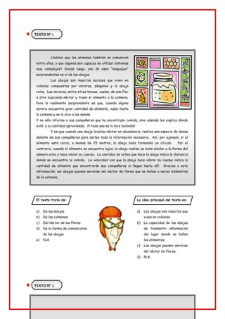 TEXTO Nº 1
¿Sabías que los animales también se comunican
entre ellos, y que algunos son capaces de utilizar sistemas
muy complejos? Desde luego, uno de esos “lenguajes”
sorprendentes es el de las abejas.
Las abejas son insectos sociales que viven en
colonias compuestas por obreras, zánganos y la abeja
reina. Las obreras, entre otras tareas, vuelan, de una flor
a otra buscando néctar y traen el alimento a la colmena.
Pero lo realmente sorprendente es que, cuando alguna
obrera encuentra gran cantidad de alimento, vuela hasta
la colmena y se lo dice a las demás.
Y no sólo informa a sus compañeras que ha encontrado comida, sino además les explica dónde
está y la cantidad aproximada. ¡Y todo eso se lo dice bailando!
Y es que cuando una abeja localiza néctar en abundancia, realiza una especie de danza
delante de sus compañeras para darles toda la información necesaria. Así, por ejemplo, si el
alimento está cerca, a menos de 25 metros, la abeja baila formando un círculo. Por el
contrario, cuando el alimento se encuentra lejos, la abeja realiza un baile similar a la forma del
número ocho y hace vibrar su cuerpo. La cantidad de ochos que hace la abeja indica la distancia
donde se encuentra la comida. La velocidad con que la abeja hace vibrar su cuerpo indica la
cantidad de alimento que encontrarán sus compañeras si llegan hasta allí. Gracias a esta
información, las abejas pueden servirse del néctar de flores que se hallan a varios kilómetros
de la colmena.
El texto trata de:
a) De las abejas.
b) De las colmenas
c) Del néctar de las flores
d) De la forma de comunicarse
de las abejas
e) N.A.
La idea principal del texto es:
a) Las abejas son insectos que
viven en colonias.
b) La capacidad de las abejas
de transmitir información
del lugar donde se hallan
los alimentos.
c) Las abejas pueden servirse
del néctar de flores.
d) N.A.
TEXTO Nº 2
 