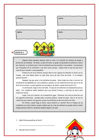 TEXTO Nº 3
Algunos seres humanos dedican toda su vida a la creación de centros de ayuda y
protección de animales. En Kenia, un país africano, un grupo de personas se esfuerza a diario
por mantener un orfanato para crías de elefantes que han perdido a sus madres. Las personas
que trabajaban allí se enfrentan a una dura tarea, porque… ¿sabes todo lo que hay que hacer
cada día para atender a esos pequeños?
Primero se les da el biberón, porque ellos no son capaces de absorber la leche con su
trompa. Las crías deben beber en cada toma cerca de diez litros de leche. ¡Y no siempre
quieren hacerlo!
Después, hay que sacar a los elefantes de paseo. Salen todas las crías a recorrer los
alrededores acompañadas por sus cuidadores, quienes con una sombrilla procuran que no se les
dé el sol en exceso, o acaso taparlas con una especie de manta, cuando hace mucho frío.
A continuación, llega la hora del baño. El aseo de los elefantes es fundamental para su
salud. Los cuidadores deben bañarlos para que sientan frescos, y cubrirlos de barro para
endurecer su piel.
Luego, tras otro biberón, es el momentote jugar. Entonces, las crías se divierten con
sus juguetes preferidos: grandes palos, enormes piedras, ruedas de goma… Eso sí, de vez en
cuando hay que cambiar los juguetes, porque los elefantes se aburren pronto de todo.
Por último, cuando llega la noche, nuevo biberón ¡y a dormir! Pero el trabajo de los
cuidadores no acaba todavía, porque ¿sabías que las crías de elefante no pueden dormir solas?
Aunque parezca mentira, necesitan siempre alguien a su lado.
1. ¿Qué título pe pondrías al texto?
______________________________________
2. ¿De qué trata el texto?
Tercero Cuarto
Quinto Sexto
 