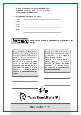 ( ) Ahora bien, esta afición, o incluso
quehacer, puede verse ayudada si se
conocen los nombres científicos de las
plantas. ( ) El auge de la jardinería es
hoy día algo totalmente conocido. ( )
Es decir, que si se conoce el “nombre
oficial” de una planta, se pueden
profundizar mucho más no sólo en su
conocimiento, sino también en su mejor
cuidado. ( ) Por ello, la afición al
cuidado de las plantas ornamentales crece
día a día.
( ) A los niños espartanos se les
enseñaba a ser extremadamente fuertes
y resistentes. ( ) En Atenas la
educación no era obligatoria. ( ) La
educación de los niños era distinta en
Atenas y Esparta. ( ) La educación
espartana se centraba en formar
guerreros. ( ) La gramática, la música
y la gimnasia eran los bloques importantes
en la educación ateniense.
a) De por qué son buenos los orfanatos para los elefantes.
b) Qué hacer cada día para cuidar a las crías y los elefantes.
c) Cómo hay que bañar a los elefantes.
3. Escribe las ideas principales de cada párrafo:
Primero _________________________________________________
Segundo _________________________________________________
Tercero _________________________________________________
Cuarto _________________________________________________
Quinto _________________________________________________
Sexto _________________________________________________
Ordena las ideas colocando el número adecuado. Luego escribe la idea
principal.
LOS AUQUÉNIDOS DEL PERÚ
T
Ta
ar
re
ea
a D
Do
om
mi
ic
ci
il
li
ia
ar
ri
ia
a N
Nº
º
7
7
 