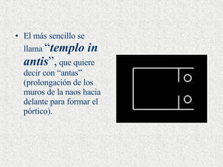 El más sencillo se llama  “ templo in antis ”,  que quiere decir con “antas” (prolongación de los muros de la naos hacia delante para formar el pórtico).   