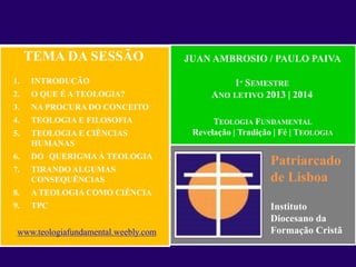 Patriarcado
de Lisboa
Instituto
Diocesano da
Formação Cristã
JUAN AMBROSIO / PAULO PAIVA
TEOLOGIA FUNDAMENTAL
Revelação | Tradição | Fé | TEOLOGIA
1º SEMESTRE
ANO LETIVO 2013 | 2014
TEMA DA SESSÃO
1. INTRODUÇÃO
2. O QUE É A TEOLOGIA?
3. NA PROCURA DO CONCEITO
4. TEOLOGIA E FILOSOFIA
5. TEOLOGIA E CIÊNCIAS
HUMANAS
6. DO QUERIGMA À TEOLOGIA
7. TIRANDO ALGUMAS
CONSEQUÊNCIAS
8. A TEOLOGIA COMO CIÊNCIA
9. TPC
www.teologiafundamental.weebly.com
 