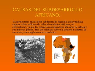 CAUSAS DEL SUBDESARROLLO AFRICANO. Las principales causas de la subdesarrollo fueron la esclavitud que supuso veinte millones de vidas al continente africano y el colonialismo, ya que las potencias colonizadoras abusaron de África y sus materias primas. Tras descolonizar África la dejaron al amparo de su suerte y sin ningún recurso económico. 