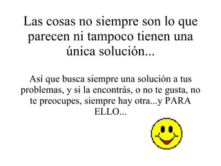 Las cosas no siempre son lo que parecen ni tampoco tienen una única solución... Así que busca siempre una solución a tus problemas, y si la encontrás, o no te gusta, no te preocupes, siempre hay otra...y PARA ELLO... 