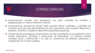 CONSECUENCIAS
 Consecuencias sociales que produjeron una gran cantidad de muertes y
desaparecidos en todo el territorio nacional.
 Consecuencias económicas donde hubo grandes daños materiales y pérdidas de
inversión en el país que profundizaron la crisis económica, esta situación desanimo a
posibles visitantes e impidió el desarrollo de posibles proyectos.
 Consecuencias psicológicas, ocasionando traumas psicológicos en la población, como
miedo, descontrol, ansiedad y sentimiento de desamparo. La violencia añadió
crueldad, terror y destrucción a la vida en condiciones de pobreza, abandono y
marginación de muchos pueblos.
13/02/2016Alessandra Rodriguez
5
 