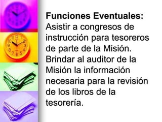 Funciones Eventuales:
Asistir a congresos de
instrucción para tesoreros
de parte de la Misión.
Brindar al auditor de la
Misión la información
necesaria para la revisión
de los libros de la
tesorería.
 