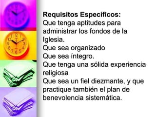 Requisitos Específicos:
Que tenga aptitudes para
administrar los fondos de la
Iglesia.
Que sea organizado
Que sea íntegro.
Que tenga una sólida experiencia
religiosa
Que sea un fiel diezmante, y que
practique también el plan de
benevolencia sistemática.
 