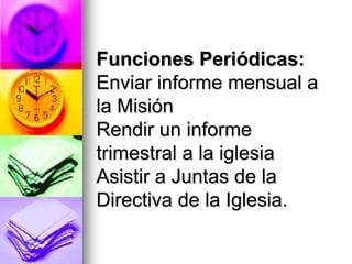 Funciones Periódicas:
Enviar informe mensual a
la Misión
Rendir un informe
trimestral a la iglesia
Asistir a Juntas de la
Directiva de la Iglesia.
 